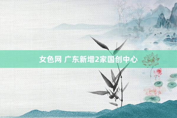 女色网 广东新增2家国创中心