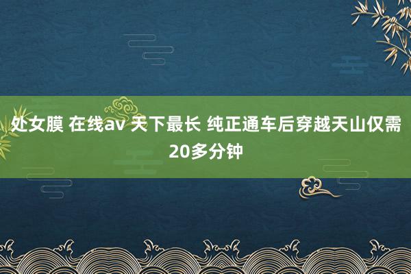 处女膜 在线av 天下最长 纯正通车后穿越天山仅需20多分钟