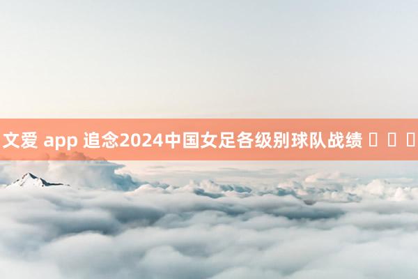 文爱 app 追念2024中国女足各级别球队战绩 ​​​