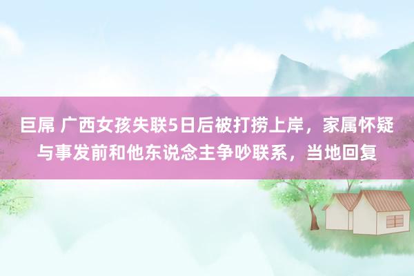 巨屌 广西女孩失联5日后被打捞上岸，家属怀疑与事发前和他东说念主争吵联系，当地回复