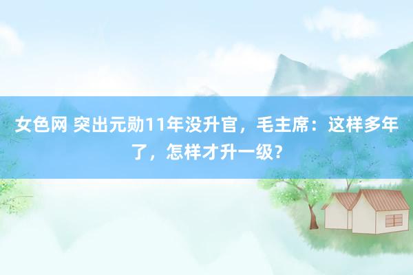 女色网 突出元勋11年没升官，毛主席：这样多年了，怎样才升一级？
