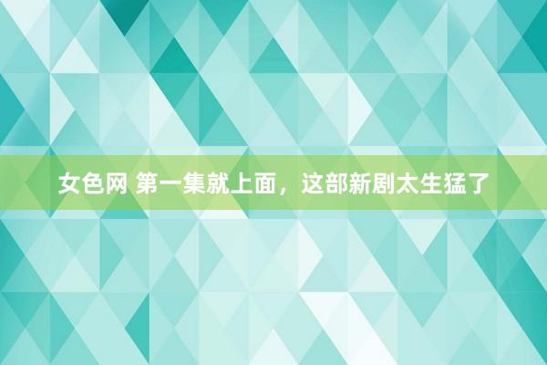 女色网 第一集就上面，这部新剧太生猛了