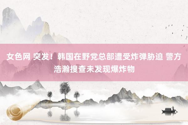 女色网 突发！韩国在野党总部遭受炸弹胁迫 警方浩瀚搜查未发现爆炸物