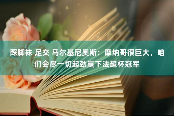 踩脚袜 足交 马尔基尼奥斯：摩纳哥很巨大，咱们会尽一切起劲赢下法超杯冠军