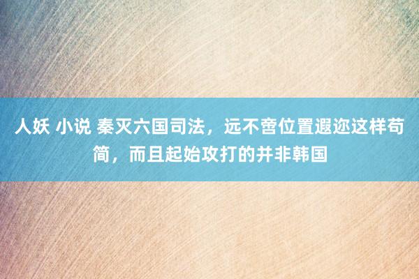 人妖 小说 秦灭六国司法，远不啻位置遐迩这样苟简，而且起始攻打的并非韩国