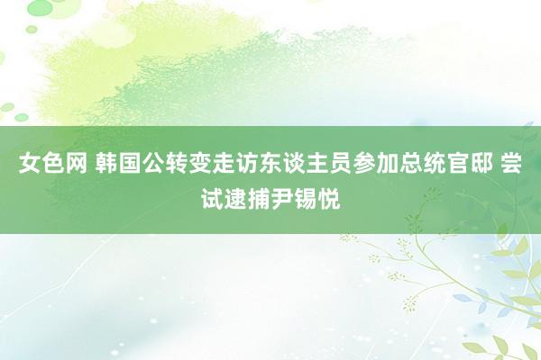 女色网 韩国公转变走访东谈主员参加总统官邸 尝试逮捕尹锡悦
