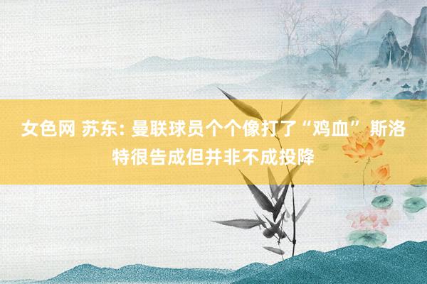 女色网 苏东: 曼联球员个个像打了“鸡血” 斯洛特很告成但并非不成投降