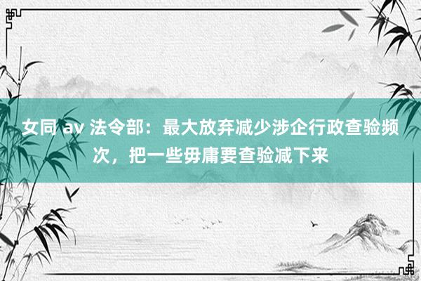 女同 av 法令部：最大放弃减少涉企行政查验频次，把一些毋庸要查验减下来