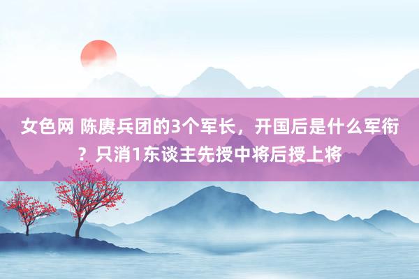 女色网 陈赓兵团的3个军长，开国后是什么军衔？只消1东谈主先授中将后授上将