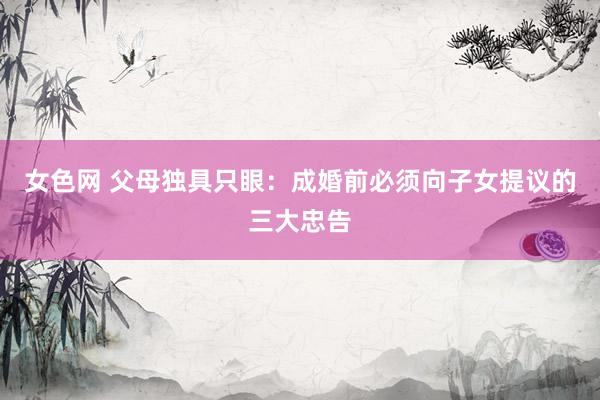 女色网 父母独具只眼：成婚前必须向子女提议的三大忠告