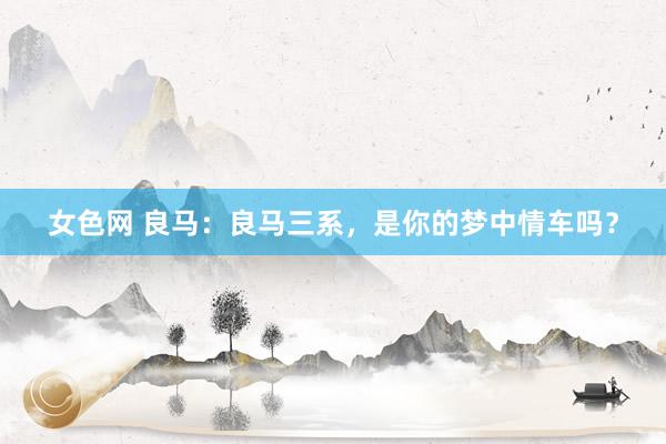 女色网 良马：良马三系，是你的梦中情车吗？
