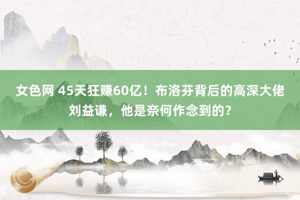 女色网 45天狂赚60亿！布洛芬背后的高深大佬刘益谦，他是奈何作念到的？