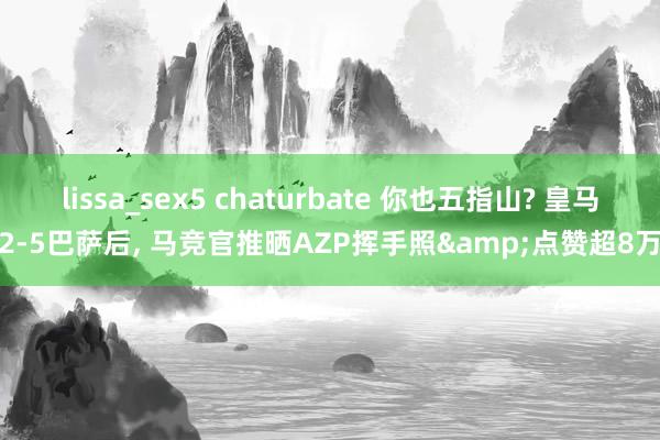 lissa_sex5 chaturbate 你也五指山? 皇马2-5巴萨后， 马竞官推晒AZP挥手照&点赞超8万