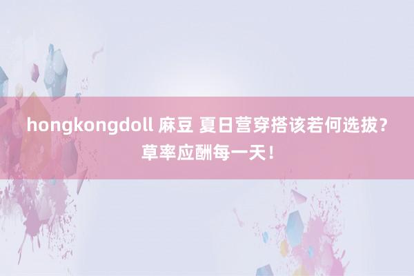 hongkongdoll 麻豆 夏日营穿搭该若何选拔？草率应酬每一天！