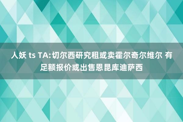 人妖 ts TA:切尔西研究租或卖霍尔奇尔维尔 有足额报价或出售恩昆库迪萨西
