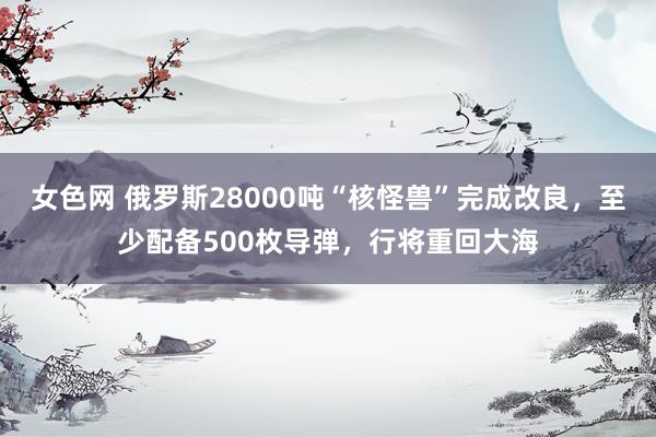 女色网 俄罗斯28000吨“核怪兽”完成改良，至少配备500枚导弹，行将重回大海