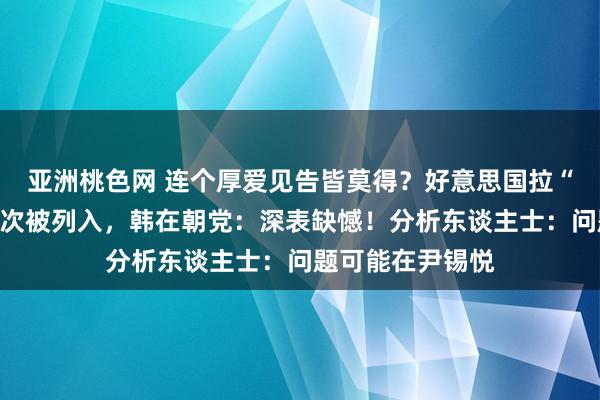 亚洲桃色网 连个厚爱见告皆莫得？好意思国拉“清单”，韩国初次被列入，韩在朝党：深表缺憾！分析东谈主士：问题可能在尹锡悦
