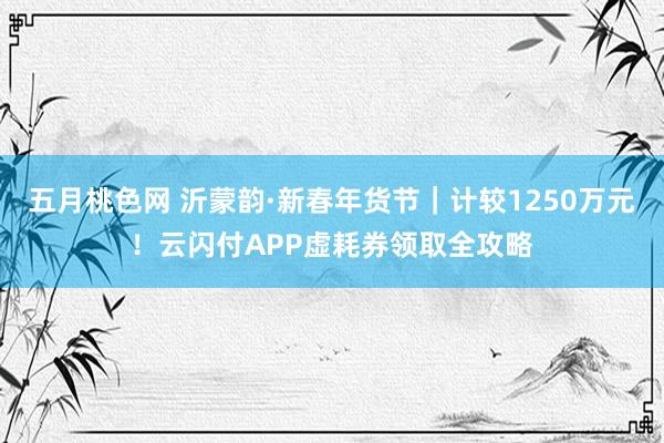 五月桃色网 沂蒙韵·新春年货节｜计较1250万元！云闪付APP虚耗券领取全攻略