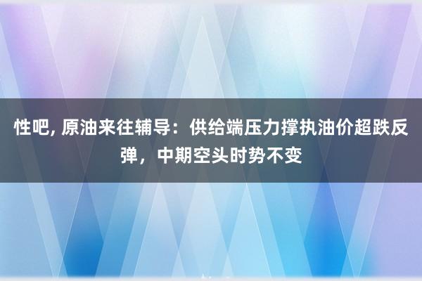 性吧， 原油来往辅导：供给端压力撑执油价超跌反弹，中期空头时势不变