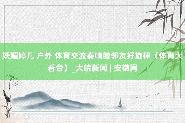 妖媚婷儿 户外 体育交流奏响睦邻友好旋律（体育大看台）_大皖新闻 | 安徽网