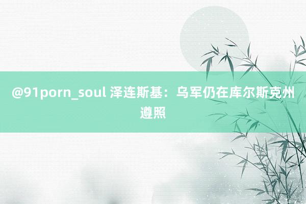 @91porn_soul 泽连斯基：乌军仍在库尔斯克州遵照