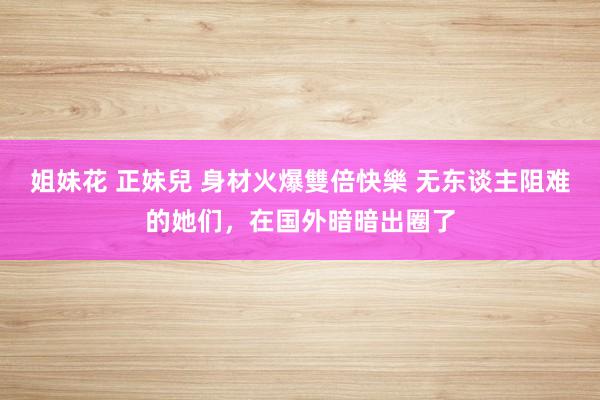 姐妹花 正妹兒 身材火爆雙倍快樂 无东谈主阻难的她们，在国外暗暗出圈了